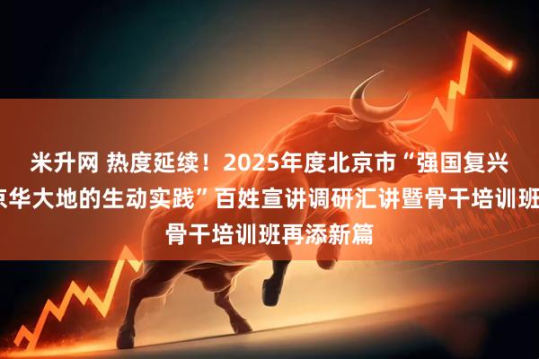 米升网 热度延续！2025年度北京市“强国复兴有我——京华大地的生动实践”百姓宣讲调研汇讲暨骨干培训班再添新篇