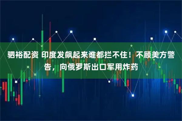 驷裕配资 印度发飙起来谁都拦不住！不顾美方警告，向俄罗斯出口军用炸药