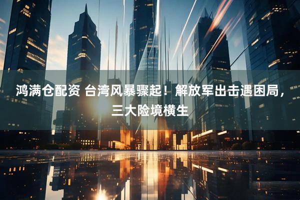 鸿满仓配资 台湾风暴骤起！解放军出击遇困局，三大险境横生
