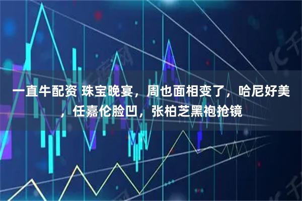 一直牛配资 珠宝晚宴，周也面相变了，哈尼好美，任嘉伦脸凹，张柏芝黑袍抢镜