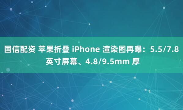 国信配资 苹果折叠 iPhone 渲染图再曝：5.5/7.8 英寸屏幕、4.8/9.5mm 厚