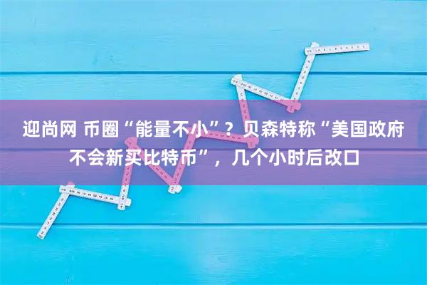 迎尚网 币圈“能量不小”？贝森特称“美国政府不会新买比特币”，几个小时后改口