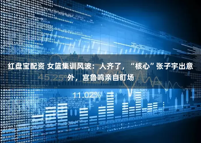 红盘宝配资 女篮集训风波：人齐了，“核心”张子宇出意外，宫鲁鸣亲自盯场