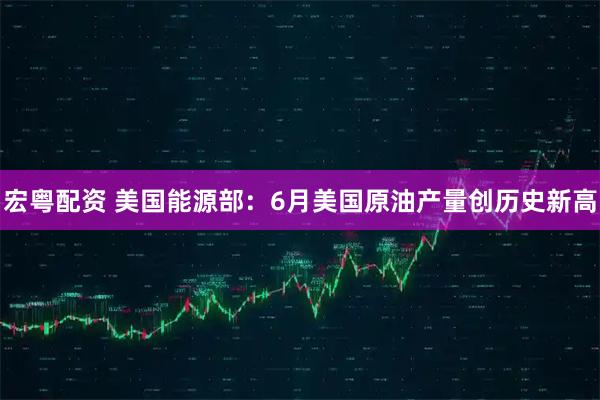 宏粤配资 美国能源部：6月美国原油产量创历史新高