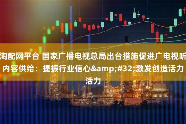 淘配网平台 国家广播电视总局出台措施促进广电视听内容供给：提振行业信心 激发创造活力