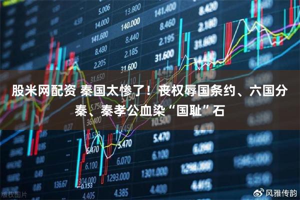 股米网配资 秦国太惨了！丧权辱国条约、六国分秦、秦孝公血染“国耻”石