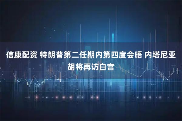 信康配资 特朗普第二任期内第四度会晤 内塔尼亚胡将再访白宫