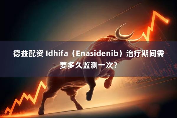 德益配资 Idhifa（Enasidenib）治疗期间需要多久监测一次？