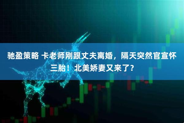 驰盈策略 卡老师刚跟丈夫离婚，隔天突然官宣怀三胎！北美娇妻又来了？