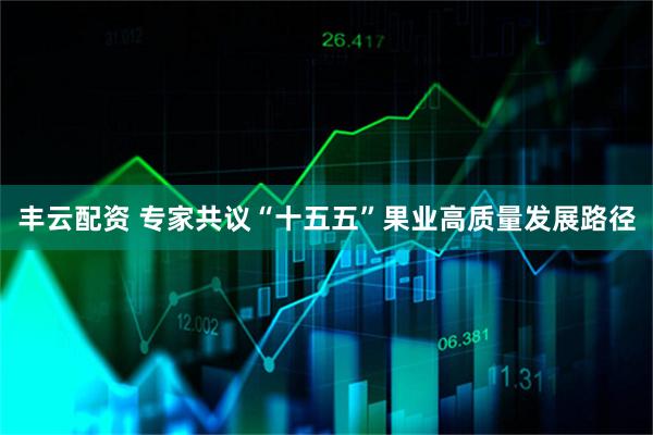丰云配资 专家共议“十五五”果业高质量发展路径