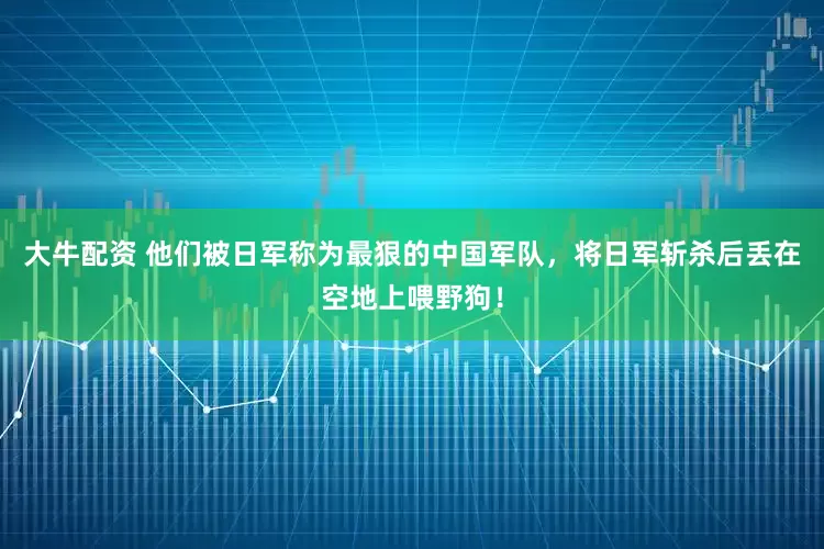 大牛配资 他们被日军称为最狠的中国军队，将日军斩杀后丢在空地上喂野狗！
