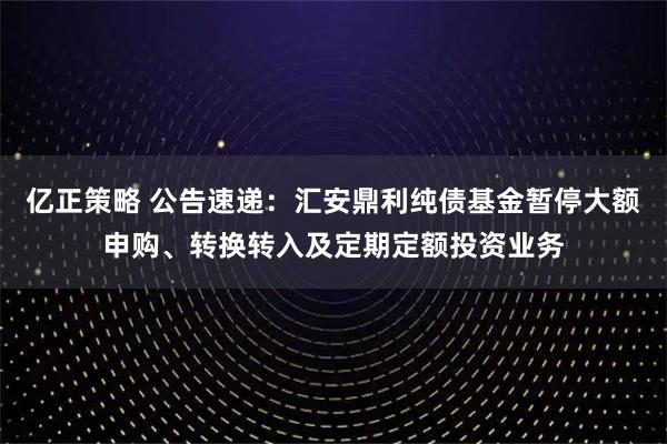 亿正策略 公告速递：汇安鼎利纯债基金暂停大额申购、转换转入及定期定额投资业务