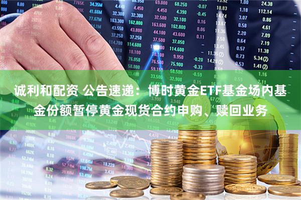 诚利和配资 公告速递：博时黄金ETF基金场内基金份额暂停黄金现货合约申购、赎回业务