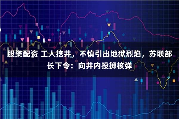 股樂配资 工人挖井，不慎引出地狱烈焰，苏联部长下令：向井内投掷核弹