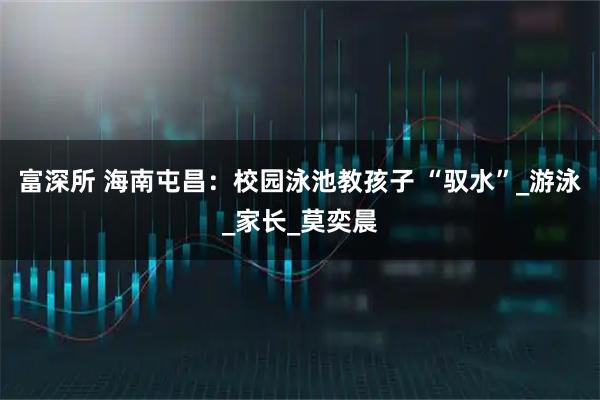 富深所 海南屯昌：校园泳池教孩子 “驭水”_游泳_家长_莫奕晨