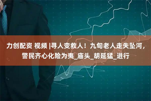 力创配资 视频 |寻人变救人！九旬老人走失坠河，警民齐心化险为夷_庙头_胡延猛_进行