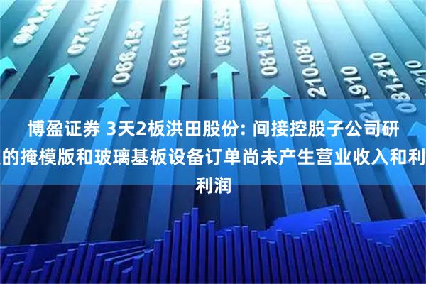 博盈证券 3天2板洪田股份: 间接控股子公司研发的掩模版和玻璃基板设备订单尚未产生营业收入和利润