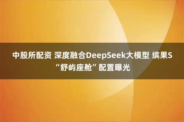 中股所配资 深度融合DeepSeek大模型 缤果S“舒屿座舱”配置曝光